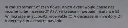 In the statement of cash flows, which event would cause net income to be increased? A) An increase in prepaid insurance B) An increase in accounts receivable C) A decrease in inventory D) A decrease in accounts payable