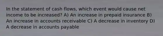 In the statement of cash flows, which event would cause net income to be increased? A) An increase in prepaid insurance B) An increase in accounts receivable C) A decrease in inventory D) A decrease in accounts payable