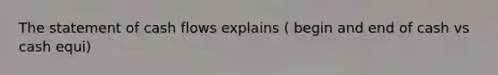 The statement of cash flows explains ( begin and end of cash vs cash equi)