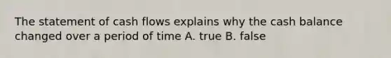 The statement of cash flows explains why the cash balance changed over a period of time A. true B. false