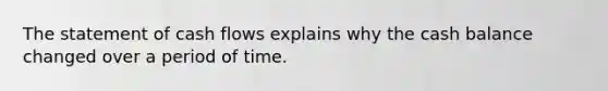 The statement of cash flows explains why the cash balance changed over a period of time.