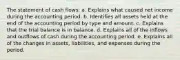 The statement of cash flows: a. Explains what caused net income during the accounting period. b. Identifies all assets held at the end of the accounting period by type and amount. c. Explains that the trial balance is in balance. d. Explains all of the inflows and outflows of cash during the accounting period. e. Explains all of the changes in assets, liabilities, and expenses during the period.