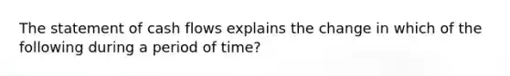 The statement of cash flows explains the change in which of the following during a period of time?