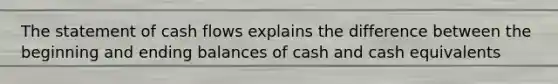 The statement of cash flows explains the difference between the beginning and ending balances of cash and cash equivalents