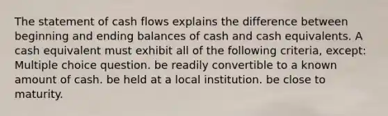 The statement of cash flows explains the difference between beginning and ending balances of cash and cash equivalents. A cash equivalent must exhibit all of the following criteria, except: Multiple choice question. be readily convertible to a known amount of cash. be held at a local institution. be close to maturity.