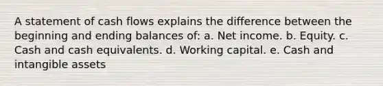 A statement of cash flows explains the difference between the beginning and ending balances of: a. Net income. b. Equity. c. Cash and cash equivalents. d. Working capital. e. Cash and intangible assets