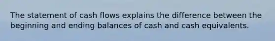 The statement of cash flows explains the difference between the beginning and ending balances of cash and cash equivalents.