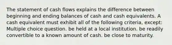 The statement of cash flows explains the difference between beginning and ending balances of cash and cash equivalents. A cash equivalent must exhibit all of the following criteria, except: Multiple choice question. be held at a local institution. be readily convertible to a known amount of cash. be close to maturity.