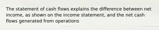 The statement of cash flows explains the difference between net income, as shown on the income statement, and the net cash flows generated from operations