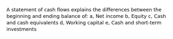 A statement of cash flows explains the differences between the beginning and ending balance of: a, Net income b, Equity c, Cash and cash equivalents d, Working capital e, Cash and short-term investments