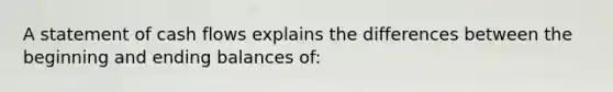 A statement of cash flows explains the differences between the beginning and ending balances of: