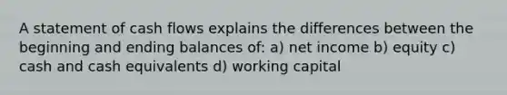 A statement of cash flows explains the differences between the beginning and ending balances of: a) net income b) equity c) cash and cash equivalents d) working capital