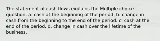 The statement of cash flows explains the Multiple choice question. a. cash at the beginning of the period. b. change in cash from the beginning to the end of the period. c. cash at the end of the period. d. change in cash over the lifetime of the business.