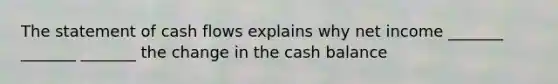 The statement of cash flows explains why net income _______ _______ _______ the change in the cash balance