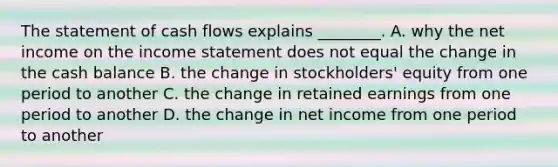 The statement of cash flows explains​ ________. A. why the net income on the income statement does not equal the change in the cash balance B. the change in​ stockholders' equity from one period to another C. the change in retained earnings from one period to another D. the change in net income from one period to another