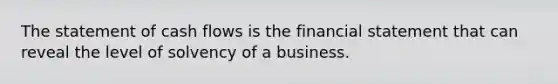 The statement of cash flows is the financial statement that can reveal the level of solvency of a business.