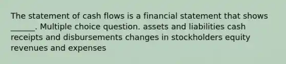 The statement of cash flows is a financial statement that shows ______. Multiple choice question. assets and liabilities cash receipts and disbursements changes in stockholders equity revenues and expenses