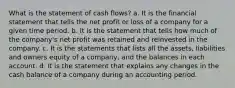 What is the statement of cash flows? a. It is the financial statement that tells the net profit or loss of a company for a given time period. b. It is the statement that tells how much of the company's net profit was retained and reinvested in the company. c. It is the statements that lists all the assets, liabilities and owners equity of a company, and the balances in each account. d. It is the statement that explains any changes in the cash balance of a company during an accounting period.