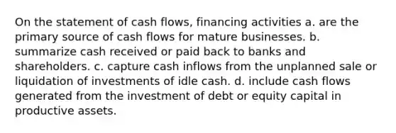 On the statement of cash flows, financing activities a. are the primary source of cash flows for mature businesses. b. summarize cash received or paid back to banks and shareholders. c. capture cash inflows from the unplanned sale or liquidation of investments of idle cash. d. include cash flows generated from the investment of debt or equity capital in productive assets.