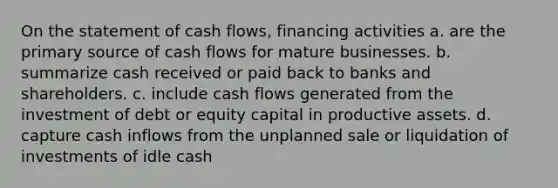 On the statement of cash flows, financing activities a. are the primary source of cash flows for mature businesses. b. summarize cash received or paid back to banks and shareholders. c. include cash flows generated from the investment of debt or equity capital in productive assets. d. capture cash inflows from the unplanned sale or liquidation of investments of idle cash