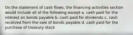 On the statement of cash flows, the financing activities section would include all of the following except a. cash paid for the interest on bonds payable b. cash paid for dividends c. cash received from the sale of bonds payable d. cash paid for the purchase of treasury stock