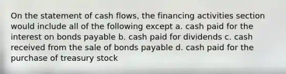 On the statement of cash flows, the financing activities section would include all of the following except a. cash paid for the interest on bonds payable b. cash paid for dividends c. cash received from the sale of bonds payable d. cash paid for the purchase of treasury stock