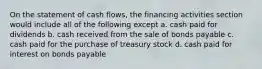 On the statement of cash flows, the financing activities section would include all of the following except a. cash paid for dividends b. cash received from the sale of bonds payable c. cash paid for the purchase of treasury stock d. cash paid for interest on bonds payable