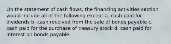 On the statement of cash flows, the financing activities section would include all of the following except a. cash paid for dividends b. cash received from the sale of <a href='https://www.questionai.com/knowledge/kvHJpN4vyZ-bonds-payable' class='anchor-knowledge'>bonds payable</a> c. cash paid for the purchase of treasury stock d. cash paid for interest on bonds payable