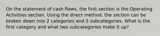 On the statement of cash flows, the first section is the Operating Activities section. Using the direct method, the section can be broken down into 2 categories and 5 subcategories. What is the first category and what two subcategories make it up?