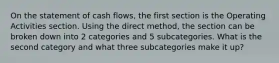 On the statement of cash flows, the first section is the Operating Activities section. Using the direct method, the section can be broken down into 2 categories and 5 subcategories. What is the second category and what three subcategories make it up?