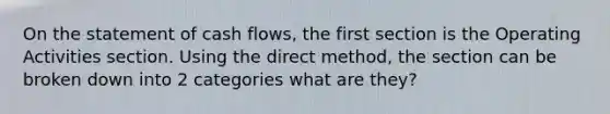 On the statement of cash flows, the first section is the Operating Activities section. Using the direct method, the section can be broken down into 2 categories what are they?