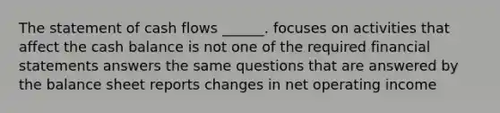 The statement of cash flows ______. focuses on activities that affect the cash balance is not one of the required financial statements answers the same questions that are answered by the balance sheet reports changes in net operating income