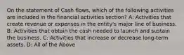 On the statement of Cash flows, which of the following activities are included in the financial activities section? A: Activities that create revenue or expenses in the entity's major line of business. B: Activities that obtain the cash needed to launch and sustain the business. C: Activities that increase or decrease long-term assets. D: All of the Above