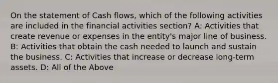 On the statement of Cash flows, which of the following activities are included in the financial activities section? A: Activities that create revenue or expenses in the entity's major line of business. B: Activities that obtain the cash needed to launch and sustain the business. C: Activities that increase or decrease long-term assets. D: All of the Above