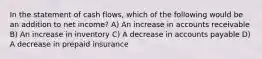 In the statement of cash flows, which of the following would be an addition to net income? A) An increase in accounts receivable B) An increase in inventory C) A decrease in accounts payable D) A decrease in prepaid insurance