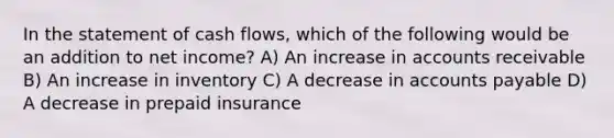 In the statement of cash flows, which of the following would be an addition to net income? A) An increase in accounts receivable B) An increase in inventory C) A decrease in accounts payable D) A decrease in prepaid insurance