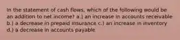 In the statement of cash flows, which of the following would be an addition to net income? a.) an increase in accounts receivable b.) a decrease in prepaid insurance c.) an increase in inventory d.) a decrease in accounts payable