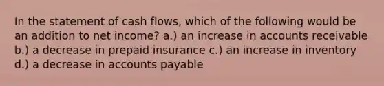 In the statement of cash flows, which of the following would be an addition to net income? a.) an increase in accounts receivable b.) a decrease in prepaid insurance c.) an increase in inventory d.) a decrease in accounts payable