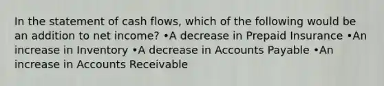 In the statement of cash flows, which of the following would be an addition to net income? •A decrease in Prepaid Insurance •An increase in Inventory •A decrease in <a href='https://www.questionai.com/knowledge/kWc3IVgYEK-accounts-payable' class='anchor-knowledge'>accounts payable</a> •An increase in Accounts Receivable