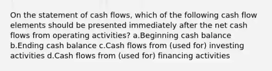 On the statement of cash flows, which of the following cash flow elements should be presented immediately after the net cash flows from operating activities? a.Beginning cash balance b.Ending cash balance c.Cash flows from (used for) investing activities d.Cash flows from (used for) financing activities