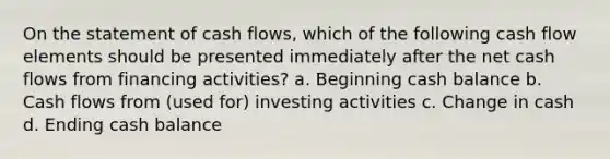 On the statement of cash flows, which of the following cash flow elements should be presented immediately after the net cash flows from financing activities? a. Beginning cash balance b. Cash flows from (used for) investing activities c. Change in cash d. Ending cash balance