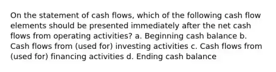 On the statement of cash flows, which of the following cash flow elements should be presented immediately after the net cash flows from operating activities? a. Beginning cash balance b. Cash flows from (used for) investing activities c. Cash flows from (used for) financing activities d. Ending cash balance