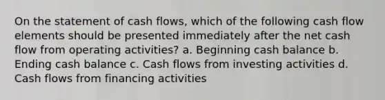 On the statement of cash flows, which of the following cash flow elements should be presented immediately after the net cash flow from operating activities? a. Beginning cash balance b. Ending cash balance c. Cash flows from investing activities d. Cash flows from financing activities