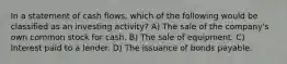 In a statement of cash flows, which of the following would be classified as an investing activity? A) The sale of the company's own common stock for cash. B) The sale of equipment. C) Interest paid to a lender. D) The issuance of bonds payable.