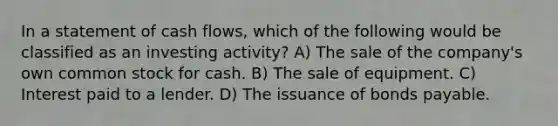 In a statement of cash flows, which of the following would be classified as an investing activity? A) The sale of the company's own common stock for cash. B) The sale of equipment. C) Interest paid to a lender. D) The issuance of <a href='https://www.questionai.com/knowledge/kvHJpN4vyZ-bonds-payable' class='anchor-knowledge'>bonds payable</a>.