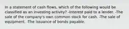 In a statement of cash flows, which of the following would be classified as an investing activity? -Interest paid to a lender. -The sale of the company's own common stock for cash. -The sale of equipment. -The issuance of bonds payable.