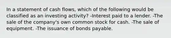 In a statement of cash flows, which of the following would be classified as an investing activity? -Interest paid to a lender. -The sale of the company's own common stock for cash. -The sale of equipment. -The issuance of bonds payable.