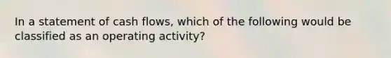 In a statement of cash flows, which of the following would be classified as an operating activity?