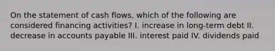 On the statement of cash flows, which of the following are considered financing activities? I. increase in long-term debt II. decrease in accounts payable III. interest paid IV. dividends paid