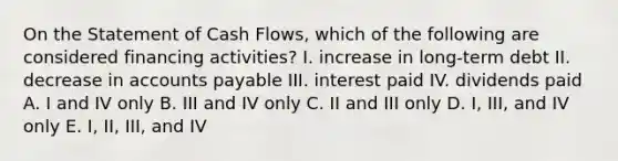 On the Statement of Cash Flows, which of the following are considered financing activities? I. increase in long-term debt II. decrease in accounts payable III. interest paid IV. dividends paid A. I and IV only B. III and IV only C. II and III only D. I, III, and IV only E. I, II, III, and IV